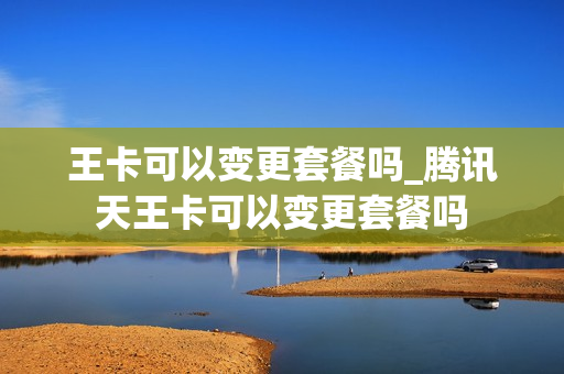 王卡可以变更套餐吗_腾讯天王卡可以变更套餐吗