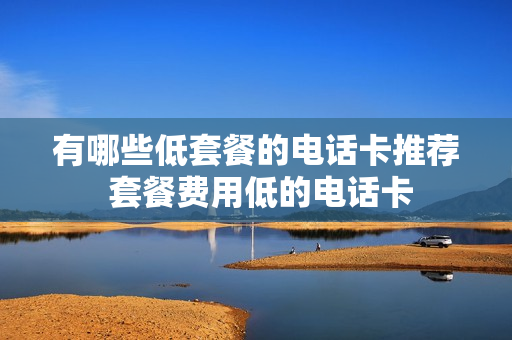 有哪些低套餐的电话卡推荐 套餐费用低的电话卡