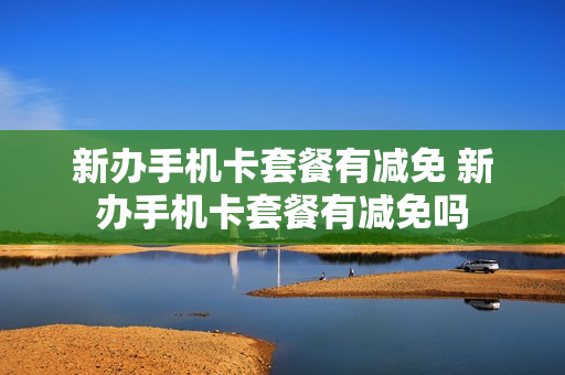 新办手机卡套餐有减免 新办手机卡套餐有减免吗