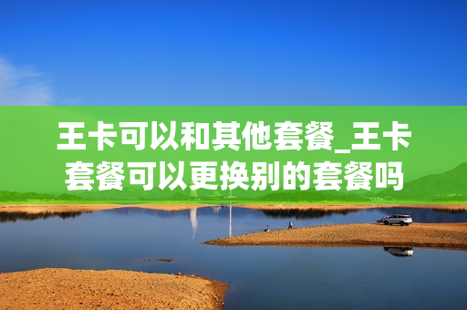 王卡可以和其他套餐_王卡套餐可以更换别的套餐吗