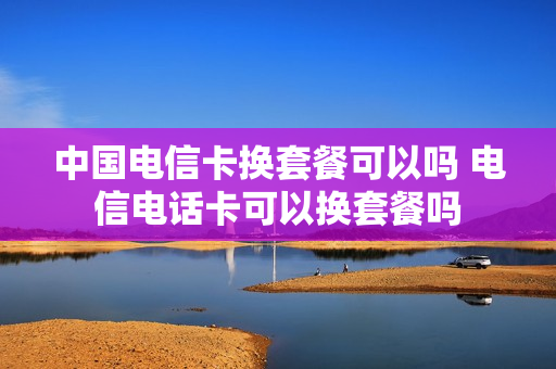 中国电信卡换套餐可以吗 电信电话卡可以换套餐吗