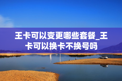王卡可以变更哪些套餐_王卡可以换卡不换号吗