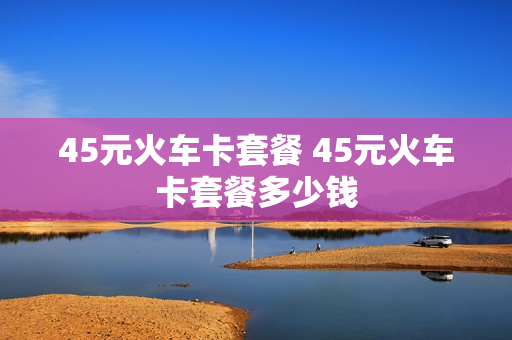 45元火车卡套餐 45元火车卡套餐多少钱
