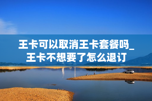王卡可以取消王卡套餐吗_王卡不想要了怎么退订