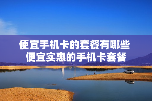 便宜手机卡的套餐有哪些 便宜实惠的手机卡套餐