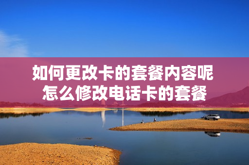 如何更改卡的套餐内容呢 怎么修改电话卡的套餐