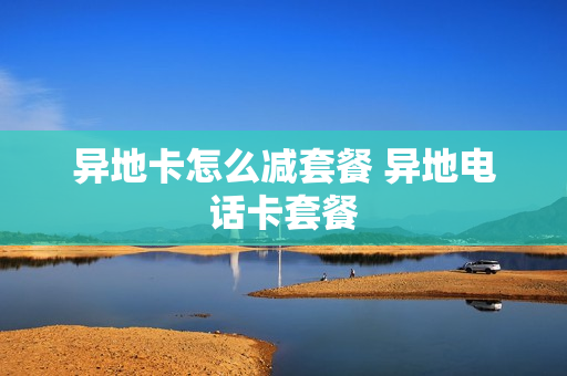 异地卡怎么减套餐 异地电话卡套餐