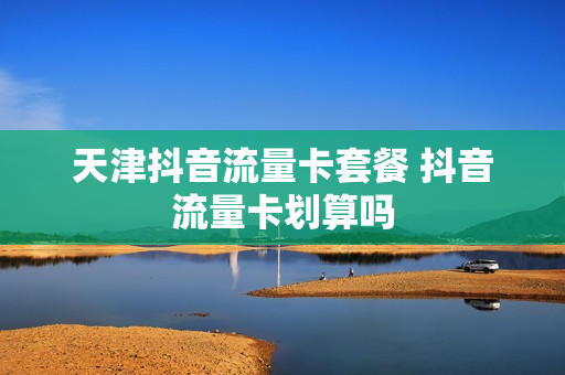 天津抖音流量卡套餐 抖音流量卡划算吗