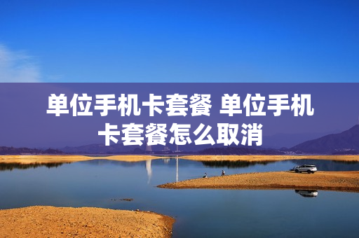 单位手机卡套餐 单位手机卡套餐怎么取消