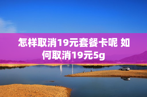 怎样取消19元套餐卡呢 如何取消19元5g