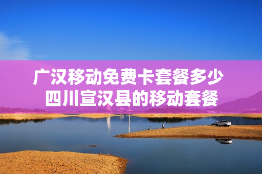 广汉移动免费卡套餐多少 四川宣汉县的移动套餐
