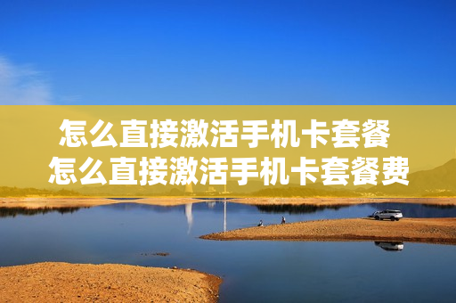 怎么直接激活手机卡套餐 怎么直接激活手机卡套餐费