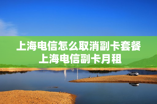 上海电信怎么取消副卡套餐 上海电信副卡月租