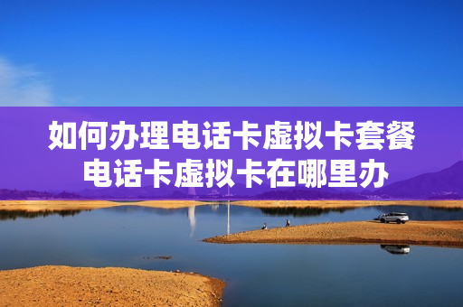 如何办理电话卡虚拟卡套餐 电话卡虚拟卡在哪里办
