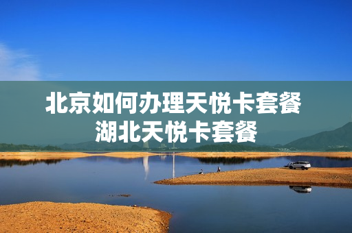 北京如何办理天悦卡套餐 湖北天悦卡套餐