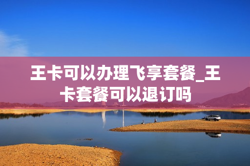 王卡可以办理飞享套餐_王卡套餐可以退订吗