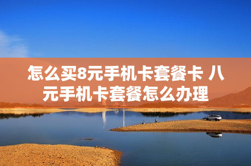 怎么买8元手机卡套餐卡 八元手机卡套餐怎么办理