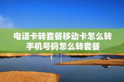 电话卡转套餐移动卡怎么转 手机号码怎么转套餐
