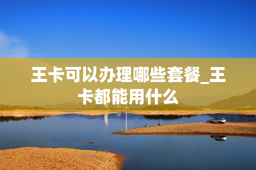 王卡可以办理哪些套餐_王卡都能用什么