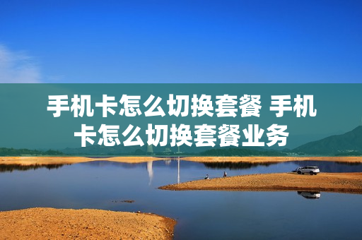 手机卡怎么切换套餐 手机卡怎么切换套餐业务