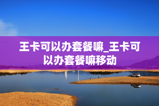 王卡可以办套餐嘛_王卡可以办套餐嘛移动