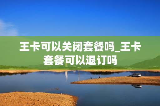 王卡可以关闭套餐吗_王卡套餐可以退订吗