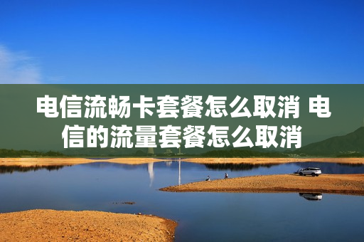 电信流畅卡套餐怎么取消 电信的流量套餐怎么取消