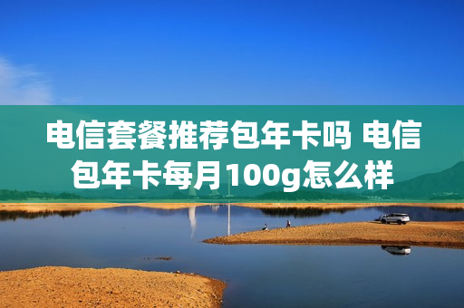 电信套餐推荐包年卡吗 电信包年卡每月100g怎么样