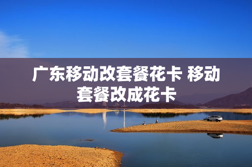 广东移动改套餐花卡 移动套餐改成花卡