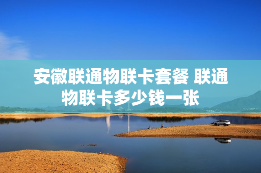 安徽联通物联卡套餐 联通物联卡多少钱一张