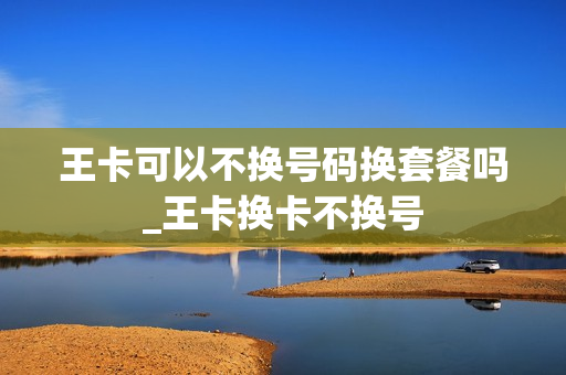 王卡可以不换号码换套餐吗_王卡换卡不换号