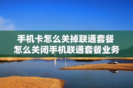 手机卡怎么关掉联通套餐 怎么关闭手机联通套餐业务