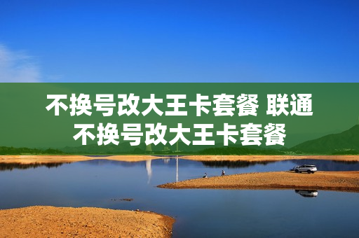 不换号改大王卡套餐 联通不换号改大王卡套餐