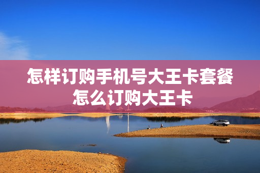 怎样订购手机号大王卡套餐 怎么订购大王卡