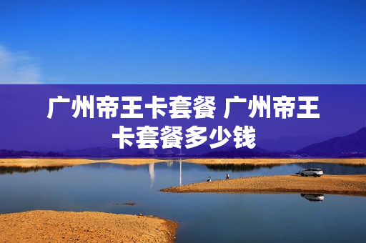 广州帝王卡套餐 广州帝王卡套餐多少钱