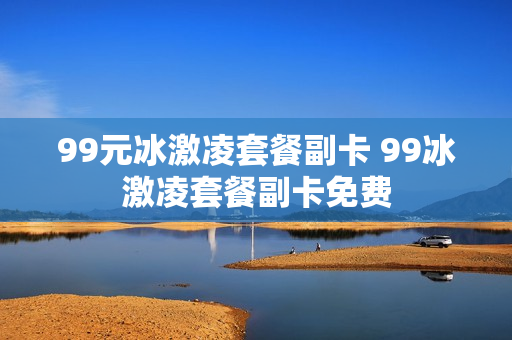 99元冰激凌套餐副卡 99冰激凌套餐副卡免费