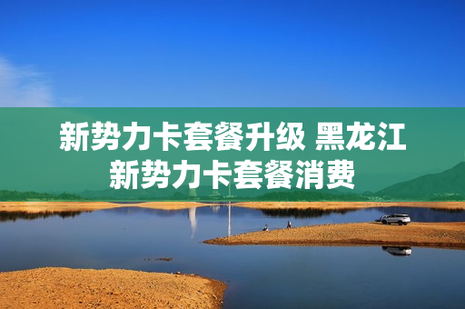 新势力卡套餐升级 黑龙江新势力卡套餐消费