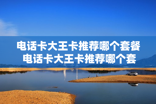 电话卡大王卡推荐哪个套餐 电话卡大王卡推荐哪个套餐最划算