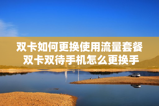 双卡如何更换使用流量套餐 双卡双待手机怎么更换手机流量