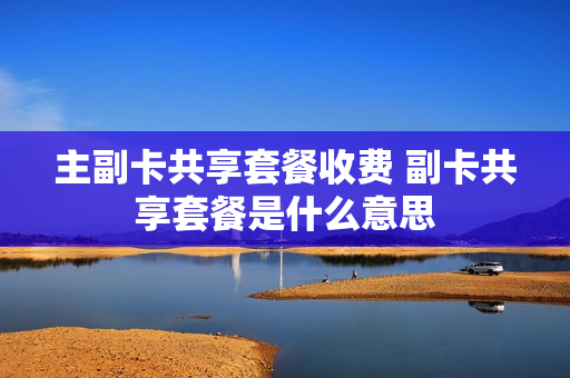 主副卡共享套餐收费 副卡共享套餐是什么意思