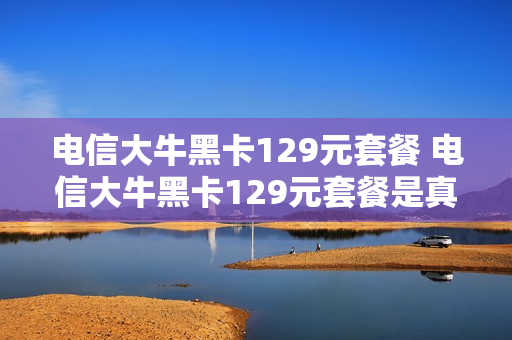电信大牛黑卡129元套餐 电信大牛黑卡129元套餐是真的吗