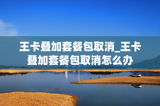 王卡叠加套餐包取消_王卡叠加套餐包取消怎么办