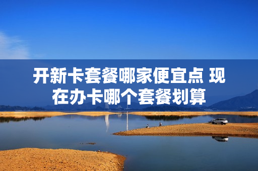 开新卡套餐哪家便宜点 现在办卡哪个套餐划算