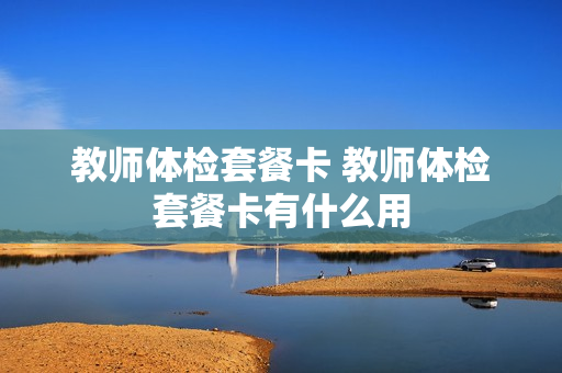 教师体检套餐卡 教师体检套餐卡有什么用