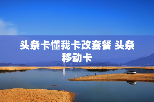 头条卡懂我卡改套餐 头条移动卡