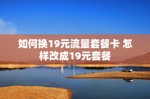 如何换19元流量套餐卡 怎样改成19元套餐