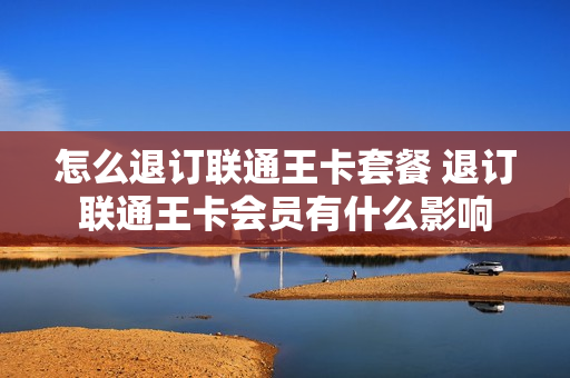 怎么退订联通王卡套餐 退订联通王卡会员有什么影响
