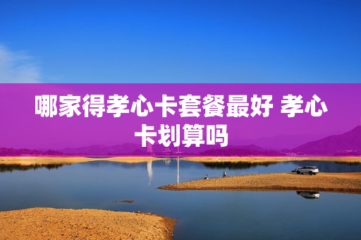 哪家得孝心卡套餐最好 孝心卡划算吗