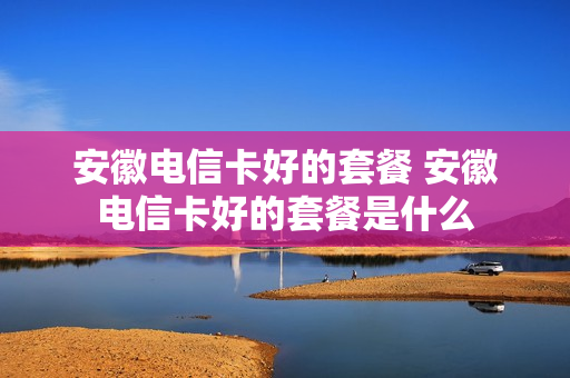 安徽电信卡好的套餐 安徽电信卡好的套餐是什么