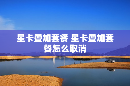 星卡叠加套餐 星卡叠加套餐怎么取消